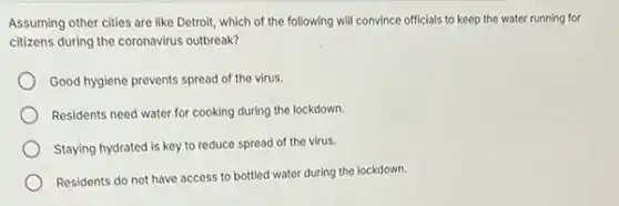 Assuming other cities are like Detroit, which of the following will convince officials to keep the water running for
citizens during the coronavirus outbreak?
Good hygiene prevents spread of the virus.
Residents need water for cooking during the lockdown.
Staying hydrated is key to reduce spread of the virus.
Residents do not have access to bottled water during the lockdown.