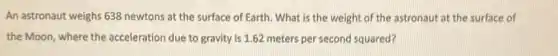 An astronaut weighs 638 newtons at the surface of Earth. What is the weight of the astronaut at the surface of
the Moon, where the acceleration due to gravity is 1.62 meters per second squared?