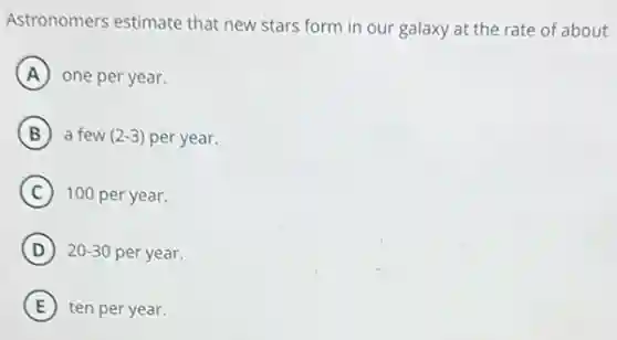 Astronomers estimate that new stars form in our galaxy at the rate of about
A one per year.
B a few (2-3) per year.
C 100 per year.
D 20-30 per year.
E ten per year.