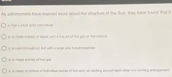 As astronomers have learned more about the structure of the Sun, they have found that it
a. has a small solid core inside
b. is made entirely of liquid, with a tiny bit of hot gas on the outside
c. is solid throughout.but with a large very hot atmosphere
d. is made entirely of hot gas
e. is made of billions of individual pieces of hot rock, all orbiting around each other in a whirling arrangement