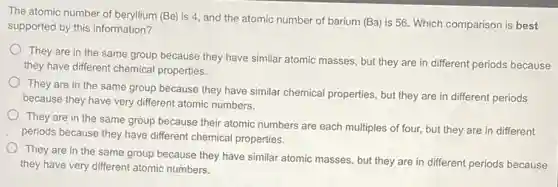 The atomic number of beryllium (Be) is 4, and the atomic number of barium (Ba) is 56.Which comparison is best
supported by this information?
They are in the same group because they have similar atomic masses but they are in different periods because
they have different chemical properties.
They are in the same group because they have similar chemical properties but they are in different periods
because they have very different atomic numbers.
They are in the same group because their atomic numbers are each multiples of four, but they are in different
periods because they have different chemical properties.
They are in the same group because they have similar atomic masses but they are in different periods because
they have very different atomic numbers.