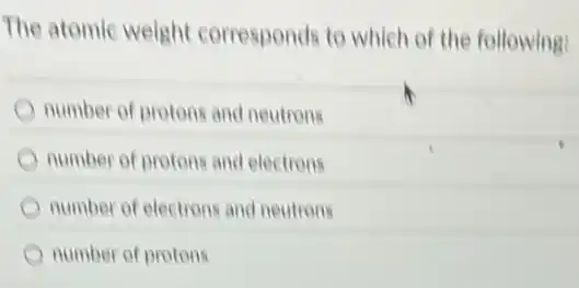 The atomic weight corresponds to which of the following:
number of protons and neutrons
number of protons and electrons
number of electrons and neutrons
number of protons