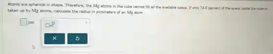 Atoms are spherical in shape. Therefore, the Mg atoms in the cube cannot fill all the available space. If only 74.0 percent of the space inside the cube is
taken up by Mg atoms, calculate the radius in picometers of an Mg atom.
square  pm