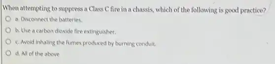 When attempting to supprises a Class C fire in a chassis, which of the following is good practice?
a. Disconnect the batteries.
b. Use a carbon dioxide fire extinguisher.
c. Avoid inhaling the fumes produced by burning conduit.
d. All of the above