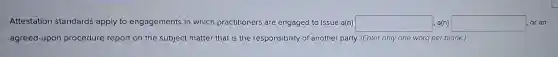 Attestation standards apply to engagements in which practitioners are engaged to issue a(n) square  a(n) square  or an
agreed-upon procedure report on the subject matter that is the responsibility of another party. (Enter only one word per blank.)