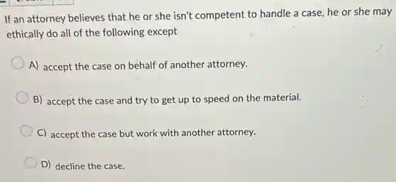 If an attorney believes that he or she isn't competent to handle a case, he or she may
ethically do all of the following except
A) accept the case on behalf of another attorney.
B) accept the case and try to get up to speed on the material.
C) accept the case but work with another attorney.
D) decline the case.