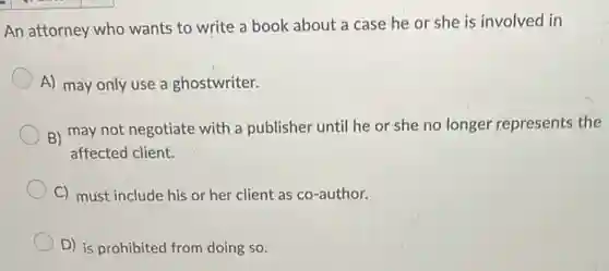An attorney who wants to write a book about a case he or she is involved lin
A) may only use a ghostwriter.
B) may not negotiate with a publisher unti he or she no longer represents the
affected client.
C) must include his or her client as co-author.
D) is prohibited from doing so.