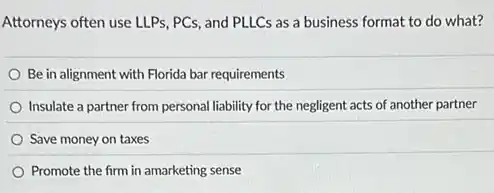 Attorneys often use LLPs , PCs, and PLLCs as a business format to do what?
Be in alignment with Florida bar requirements
Insulate a partner from personal liability for the negligent acts of another partner
Save money on taxes
Promote the firm in amarketing sense