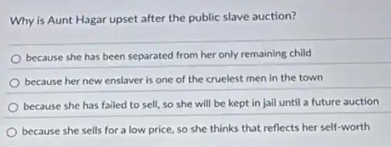 Why is Aunt Hagar upset after the public slave auction?
because she has been separated from her only remaining child
because her new enslaver is one of the cruelest men in the town
because she has failed to sell, so she will be kept in jail until a future auction
because she sells for a low price, so she thinks that reflects her self-worth