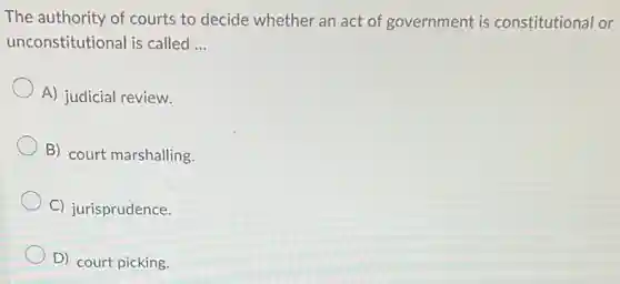 The authority of courts to decide whether an act of government is constitutional or
unconstitutional is called __
A) judicial review.
B) court marshalling.
C) jurisprudence.
D) court picking.