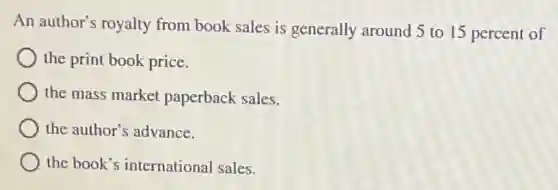 An author's royalty from book sales is generally around 5 to 15 percent of
the print book price.
the mass market paperback sales.
the author's advance.
the book's international sales.