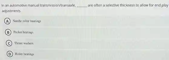 In an automotive manual transmission/transaxle, __ are often a selective thickness to allow for end play
adjustments.
A Needle roller bearings
B Pocket bearings
C Thrust washers
D Roller bearings