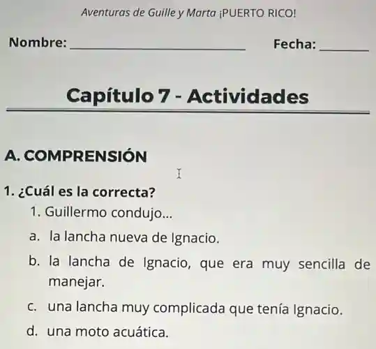 Aventuras de Guille y Marta iPUERTO RICO!
Nombre: __ Fecha: __
Capítulo 7 - Actividades
A COMPRENSION
1. ¿Cuál es la correcta?
1. Guillermo condujo __
a. la lancha nueva de Ignacio.
b. la lancha de Ignacio, que era muy sencilla de
manejar.
c. una lancha muy complicada que tenía Ignacio.
d. una moto acuática.