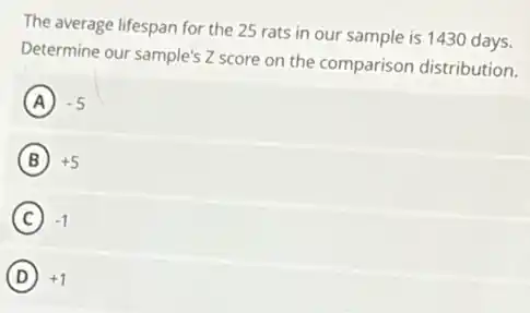The average lifespan for the 25 rats in our sample is 1430 days.
Determine our sample's Z score on the comparison distribution.
A ) -5
B +5
C -1
D +1