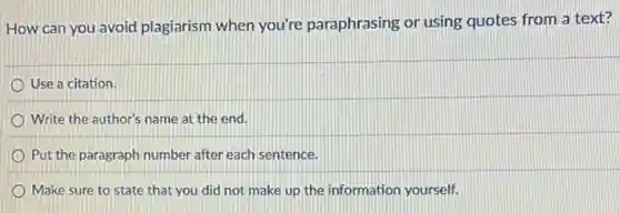 How can you avoid plagiarism when you're paraphrasing or using quotes from a text?
Use a citation.
Write the author's name at the end.
Put the paragraph number after each sentence.
Make sure to state that you did not make up the information yourself.