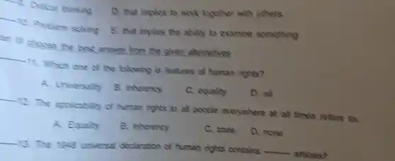 B. Citical thicking
D. that implies to work together with others.
__
10. Problem solving
E. that implies the ability to examine something
at III choose the rest answer from the given alternatives
__ it. Which one of the following is features of human rights?
A. Universally
8. Inherency
C. equality
D. all
__ 2. The applicability of human rights to all people everywhere at all times refers to.
A. Equality
B. Inherency
C. state
D. none
__ 13. The universal declaration of human rights contains
__ articles?
