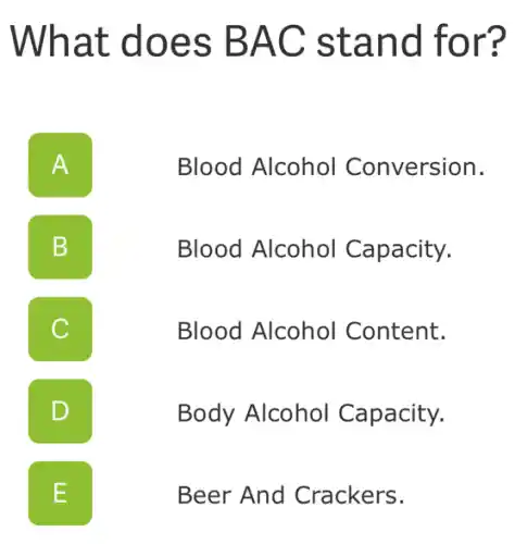What does BAC stand for?
A II
Blood Alcohol Conversion.
B b
Blood Alcohol Capacity.
C
Blood Alcohol Content.
D
Body Alcohol Capacity.
L
Beer And Crackers.