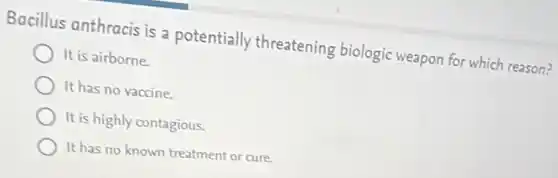 Bacillus anthracis is a potentially threatening biologic weapon for which reason?
It is airborne.
It has no vaccine.
It is highly contagious.
It has no known treatment or cure.