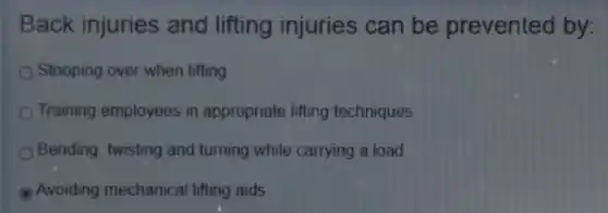 Back injuries and lifting injuries can be prevented by:
Stooping over when lifting
Training employees in appropriate lifting techniques
Bending, twisting and turning while carrying a load
B Avoiding mechanical lifting aids