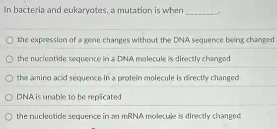 In bacteria and eukaryotes, a mutation is when __
the expression of a gene changes without the DNA sequence being changed
the nucleotide sequence in a DNA molecule is directly changed
the amino acid sequence in a protein molecule is directly changed
DNA is unable to be replicated
the nucleotide sequence in an mRNA molecule is directly changed
