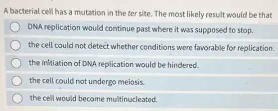 A bacterial cell has a mutation in the ter site. The most likely result would be that
DNA replication would continue past where it was supposed to stop.
the cell could not detect whether conditions were favorable for replication.
the initiation of DNA replication would be hindered.
the cell could not undergo meiosis.
the cell would become multinucleated.