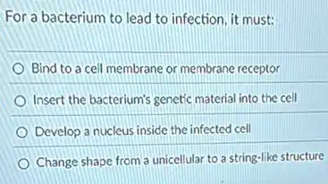 For a bacterium to lead to infection, it must:
Bind to a cell membrane or membrane receptor
Insert the bacterium's genetic material into the cell
Develop a nucleus inside the infected cell
Change shape from a unicellular to a string -like structure