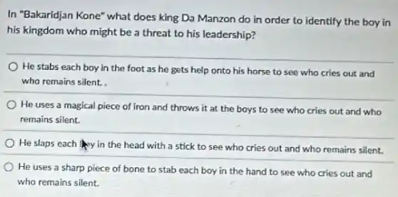 In "Bakaridjan Kone" what does king Da Manzon do in order to identify the boy in
his kingdom who might be a threat to his leadership?
He stabs each boy in the foot as he gets help onto his horse to see who cries out and
who remains silent.
He uses a magical piece of iron and throws it at the boys to see who cries out and who
remains silent.
He slaps each lay in the head with a stick to see who cries out and who remains silent.
He uses a sharp piece of bone to stab each boy in the hand to see who cries out and
who remains silent.