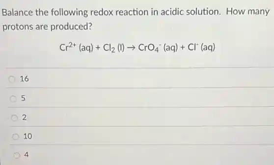 Balance the following redox reaction in acidic solution. How many
protons are produced?
Cr^2+(aq)+Cl_(2)(l)arrow CrO_(4)^-(aq)+Cl^-(aq)
16
5
2
10
4