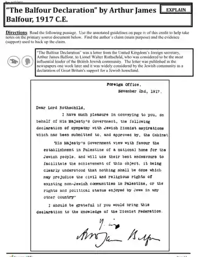 "The Balfour Declaration" by Arthur James EXPLAIN
Balfour, 1917 C
Directions: Read the following passage. Use the annotated guidelines on page iv of this credit to help take
notes on the primary source document below. Find the author's claim (main purpose and the evidence
(support) used to back up the claim.
"The Balfour Declaration" was a letter from the United Kingdom's foreign secretary,
Arthur James Balfour, to Lionel Walter Rothschild, who was considered to be the most
|influential leader of the British Jewish community. The letter was published in the
newspapers one week later and it was widely considered by the Jewish community as a
declaration of Great Britain's support for a Jewish homeland.
Foreign Office,
November 2nd, 1917.
Dear Lord Rothschild,
I have much pleasure in conveying to you . on
behalf of His Majesty's Government, the following
declaration of sympathy wi th Jewish 210n1st aspirations
which has been submitted to, and approved by , the Cabinet
His Majesty's Government view with favour the
establishment in Palestine of a national home for the
Jewish people, and will I use their best endeavours to
facilitate the achievement of this object, it being
clearly understood that nothing shall be done which
may prejudice the civil and religious rights of
existing non-Jewish communities in Palestine , or the
rights and political status enjoyed by Jews in any
other country"
I should be grateful if you would bring this
declaration to the knowledge of the Zionist Federation.