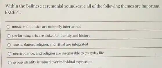 Within the Balinese ceremonial soundscape all of the following themes are important
EXCEPT:
music and politics are uniquely intertwined
performing arts are linked to identity and history
music, dance, religion, and ritual are integrated
music, dance, and religion are inseparable to everyday life
group identity is valued over individual expression