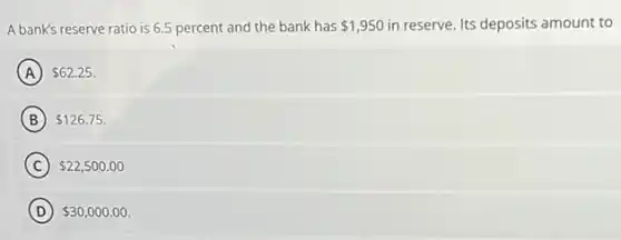A bank's reserve ratio is 6.5 percent and the bank has 1,950 in reserve. Its deposits amount to
A 62.25
B 126.75
C 22,500.00
D 30,000.00