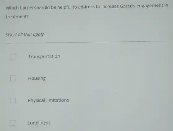 Which barriers would be helpful to address to increase Grace's engagement in
treatment?
Select all that apply.
Transportation
Housing
Physical limitations
Loneliness