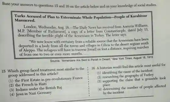 Base your answers to questions 15 and 16 on the article below and on your knowledge of social studies.
Turks Accused of Plan to Exterminate Whole Population-People of Karahissar
Massacred.
London, Wednesday, Aug. 18 The Daily News has received from Aneurin Williams,
M.P. [Member of Parliament), a copy of a letter from Constantinople,dated July 13,
describing the terrible plight of the Armenians in Turkey. The letter says:
"We now know with certainty from a reliable source that the Armenians have been
deported in a body from all the towns and villages in Cilicia to the desert regions south
of Aleppo. The refugees will have to traverse [tread] on foot a distance, requiring marches
of from one to two or even more months. __


bf(Source: "Armenians Are Sent to Perish in Descent," New York Times, August 18, 1915) & 


1. 16 Aairian would find this article most important 
to the French. 
2. 17. 16 Aairian would find this article most important 
to the French. 
3. 18. 16 Aairian would find this article most important 
to the French. 
4. 19. 16 Aairian would find this article most important 
to the French. 
5. 20. 16 Aairian would find this article most important 
to the French. 
6. 20. 16 Aairian would find this article most important 
to the French. 
7. 20. 16 Aairian would find this article most significant 
to the French. 
8. 20. 16 Aairian would find this article most significant 
to the French. 
9. 20. 16 Aairian would find this article most significant 
to the French. 
10. 20. 16 Aairian would find this article most significant 
to the French. 
11. 20. 16 Aairian would find this article most significant 
to the French. 
12. 20. 16 Aairian would find this article most significant 
to the French. 
13. 20. 16 Aairian would find this article most significant 
to the French. 
14. 20. 16 Aairian would find this article most significant 
to the French. 
15. 20. 16 Aairian would find this article most significant 
to the French. 
16. 20. 16 Aairian would find this article most significant 
to the French. 
17. 20. 16 Aairian would find this article most significant 
to the French. 
18. 20. 16 Aairian would find this article most significant 
to the French. 
19. 20. 16 Aair
15
(1)
useful for
took
affected