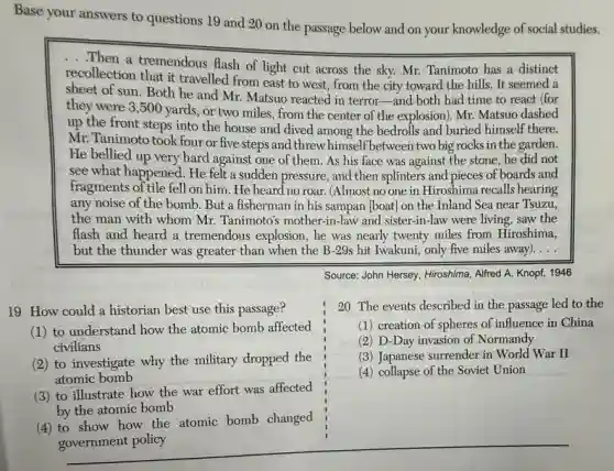 Base your answers to questions 19 and 20 on the passage below and on your knowledge of social studies.
...Then a tremendous flash of light cut across the sky. Mr. Tanimoto has a distinct
recollection that it travelled from east to west.from the city toward the hills. It seemed a
sheet of sun. Both he and Mr. Matsuo reacted in terror-and both had time to react (for
they were 3,500 yards, or two miles , from the center of the explosion). Mr. Matsuo dashed
up the front steps into the house and dived among the bedrolls and buried himself there.
Mr. Tanimoto took four or five steps and threw himself between two big rocks in the garden.
He bellied up very hard against one of them. As his face was against the stone,he did not
see what happened. He felt a sudden pressure and then splinters and pieces of boards and
fragments of tile fell on him. He heard no roar. (Almost no one in Hiroshima recalls hearing
any noise of the bomb. But a fisherman in his sampan [boat] on the Inland Sea near Tsuzu,
the man with whom Mr. Tanimoto's mother-in-law and sister-in-law were living, saw the
flash and heard a tremendous explosion, he was nearly twenty miles from Hiroshima,
but the thunder was greater than when the B-29s hit Iwakuni,only five miles away). __


}(l)
20 The events described in the passage led to 
(1) creation of spheres of influence in 
(2) D-Day invasion of Normandy 
(3) Japanese surrender in World War II 
(4) collapse of the Soviet Union
 & 


19 How
(1)
(2)
(3)