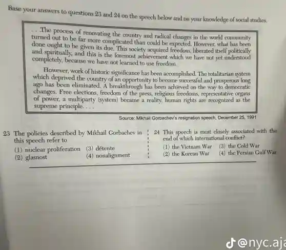 Base your answers to questions 23 and 24 on the speech below and on your knowledge of social studies.
... The process of renovating the country and radical changes in the world community
turned out to be far more complicated than could be expected. However,what
done ought to be given its due. This society acquired freedom,liberated itself politically
and spiritually, and this is the foremost achievement which we have not yet understood
completely, because we have not learned to use freedom.
However, work of historic significance has been accomplished. The totalitarian system
which deprived the country of an opportunity to become successful and prosperous long
ago has been eliminated A breakthrough has been achieved on the way to democratic
changes. Free elections freedom of the press,religious freedoms, representative organs
of power, a multiparty (system) became a reality,human rights are recognized as the
supreme principle. __
Source: Mikhail Gorbachev's resignation speech, December 25, 1991
23 The policies described by Mikhail Gorbachev in
this speech refer to
24 This speech is most closely associated with the
end of which international conflict?
(1) nuclear proliferation
(3) détente
(1) the Vietnam War
(3) the Cold War
(2) glasnost
(4) nonalignment
(2) the Korean War
(4) the Persian Gulf War