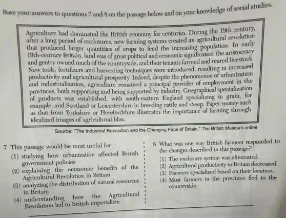 Base your answers to questions 7 and 8 on the passage below and on your knowledge of social studies.
Agriculture had dominated the British economy for centuries.During the 18th century,
after a long period of enclosures, new farming systems created an agricultural revolution
that produced larger quantities of crops to feed the increasing population.In early
19th-century Britain, land was of great political and economic significance: the aristocracy
and gentry owned much of the countryside, and their tenants farmed and reared livestock.
New tools, fertilizers and harvesting techniques were introduced, resulting in increased
productivity and agricultural prosperity. Indeed, despite the phenomenon of urbanization
and industrializatior , agriculture remained a principal provider of employment in the
provinces, both supporting and being supported by industry.Geographical specialization
of products was established with south-eastern England specializing in grain, for
example, and Scotland or Leicestershire in breeding cattle and sheep. Paper money such
as that from Yorkshire or Herefordshire illustrates the importance of farming through
idealized images of agricultural bliss.
Source: "The Industrial Revolution and the Changing Face of Britain," The British Museum online
7 This passage would be most useful for
(1) studying how urbanization affected British
government policies
(2) explaining the economic benefits of the
Agricultural Revolution in Britain
(3) analyzing the distribution of natural resources
in Britain
(4) understanding how the Agricultural
Revolution led to British imperialism
8 What was one way British farmers responded to
the changes described in this passage?
(1) The enclosure system was eliminated.
(2) Agricultural productivity in Britain decreased.
(3) Farmers specialized based on their location.
(4) Most farmers in the provinces fled to the
countryside.