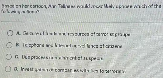 Based on her cartoon Ann Tellnaes would most likely oppose which of the
following actions?
A. Seizure of funds and resources of terrorist groups
B. Telephone and Internet surveillance of citizens
C. Due process containment of suspects
D. Investigation of companies with ties to terrorists