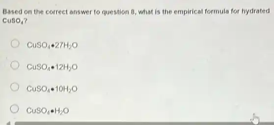 Based on the correct answer to question 8 what is the empirical formula for hydrated
CuSO_(4)
CuSO_(4)cdot 27H_(2)O
CuSO_(4)cdot 12H_(2)O
CuSO_(4)cdot 10H_(2)O
CuSO_(4)bullet H_(2)O