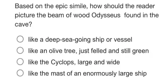 Based on the epic simile , how should the reader
picture the beam of wood Odysseus found in the
cave?
like a deep-sea -going ship or vessel
like an olive tree, just felled and still green
like the Cyclops, large and wide
like the mast of an enormously large ship