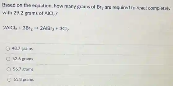 Based on the equation how many grams of Br_(2) are required to react completely
with 29.2 grams of AlCl_(3)
2AlCl_(3)+3Br_(2)arrow 2AlBr_(3)+3Cl_(2)
48.7 grams
52.6 grams
56.7 grams
61.3 grams