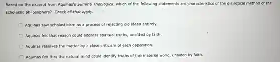 Based on the excerpt from Aquinas's Summa Theologica, which of the following statements are characteristics of the dialectical method of the
scholastic philosophers? Check all that apply.
Aquinas saw scholasticism as a process of rejecting old ideas entirely.
Aquinas felt that reason could address spiritual truths,unaided by faith.
D Aquinas resolves the matter by a close criticism of each opposition.
Aquinas felt that the natural mind could identify truths of the material world, unaided by faith.
