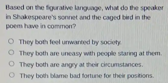Based on the figurative language, what do the speaker
in Shakespeare's sonnet and the caged bird in the
poem have in common?
They both feel unwanted by society.
They both are uneasy with people staring at them.
They both are angry at their circumstances.
They both blame bad fortune for their positions.