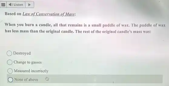 Based on Law of Conservation of Mass:
When you burn a candle, all that remains is a small puddle of wax. The puddle of wax
has less mass than the original candle. The rest of the original candle's mass was:
Destroyed
Change to gasses
Measured incorrectly
None of above