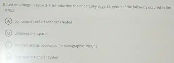 Based on listings in Table 3-1 Introduction to Sonography page 93, which of the following occured in the
1970s?
A compound contact scanner created
B ultrasound in space
C contrast agents developed for sonographic imaging
D first duplex Doppler system