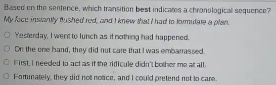 Based on the sentence,which transition best indicates a chronologica I sequence?
My face instantly flushed red.and I knew that I had to formulate a plan.
Yesterday,I went to lunch as if nothing had happened.
On the one hand, they did not care that I was embarrassed.
First, I needed to act as if the ridicule didn't bother me at all.
Fortunately,they did not notice and I could pretend not to care.