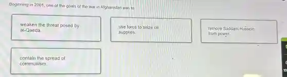 Beginning in 2001, one of the goals of the war in Afghanistan was to
weaken the threat posed by
al-Qaeda.
use force to seize oil
supplies.
remove Saddam Hussein
from power.
contain the spread of
communism.
