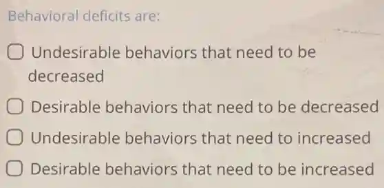 Behavioral deficits are:
Undesirable behaviors that need to be
decreased
Desirable behaviors that need to be decreased
Undesirable behaviors that need to increased
Desirable behaviors that need to be increased