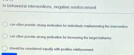 In behavioral interventions negative reinforcement
can often provide strong motivation for individuals implementing the intervention.
can often provide strong motivation for increasing the target behavior.
should be considered equally with positive reinforcement.