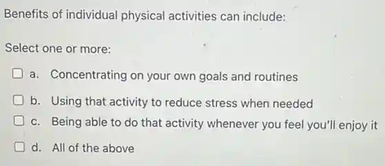 Benefits of individual physical activities can include:
Select one or more:
a. Concentrating on your own goals and routines
b. Using that activity to reduce stress when needed
c. Being able to do that activity whenever you feel you'll enjoy it
d. All of the above