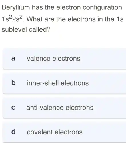 Beryllium has the electron configuration
1s^22s^2 . What are the electrons in the 1s
sublevel called?
a valence electrons
b inner-shell electrons
c anti-valence electrons
d covalent electrons